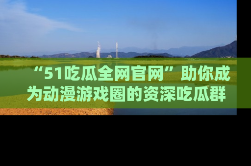 “51吃瓜全网官网”助你成为动漫游戏圈的资深吃瓜群众!