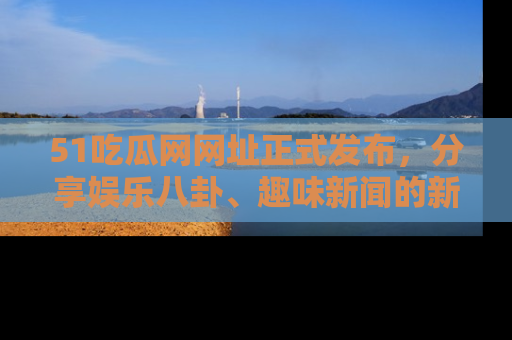 51吃瓜网网址正式发布,分享娱乐八卦、趣味新闻的新平台