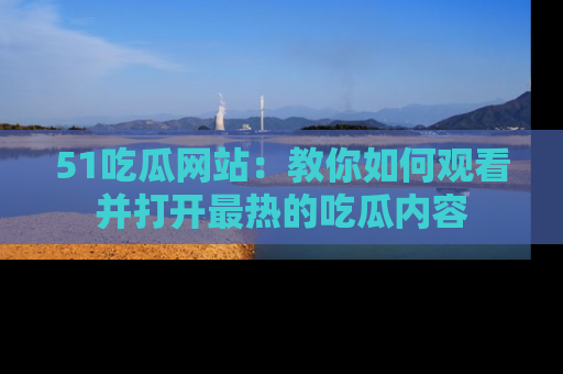 51吃瓜网站：教你如何观看并打开最热的吃瓜内容
