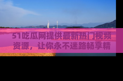 51吃瓜网提供最新热门视频资源，让你永不迷路畅享精彩！