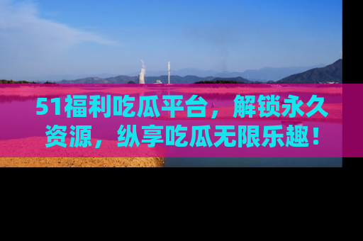 51福利吃瓜平台，解锁永久资源，纵享吃瓜无限乐趣！