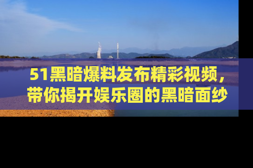51黑暗爆料发布精彩视频，带你揭开娱乐圈的黑暗面纱