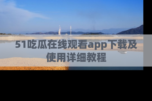 51吃瓜在线观看app下载及使用详细教程