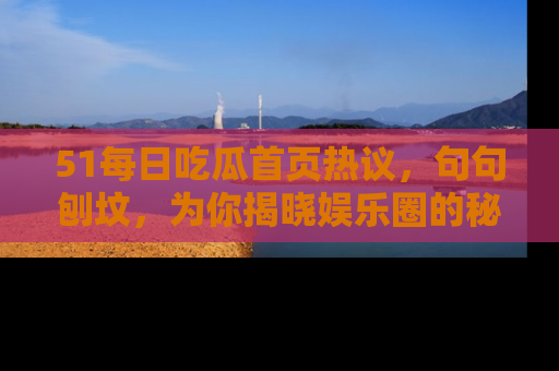51每日吃瓜首页热议，句句刨坟，为你揭晓娱乐圈的秘密！