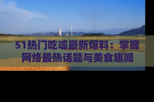 51热门吃呱最新爆料：掌握网络最热话题与美食趣闻