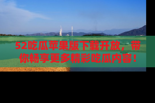 52吃瓜苹果版下载开放，带你畅享更多精彩吃瓜内容！
