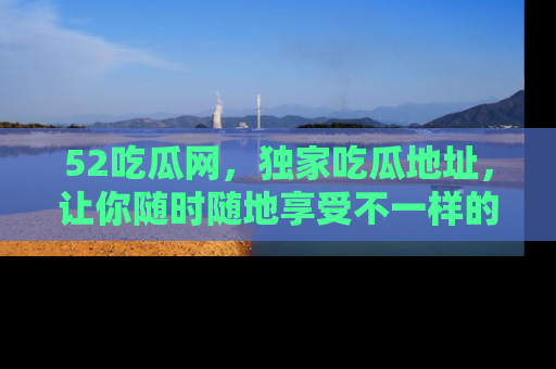 52吃瓜网,独家吃瓜地址,让你随时随地享受不一样的观看体验!