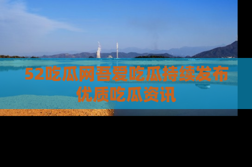 52吃瓜网吾爱吃瓜持续发布优质吃瓜资讯