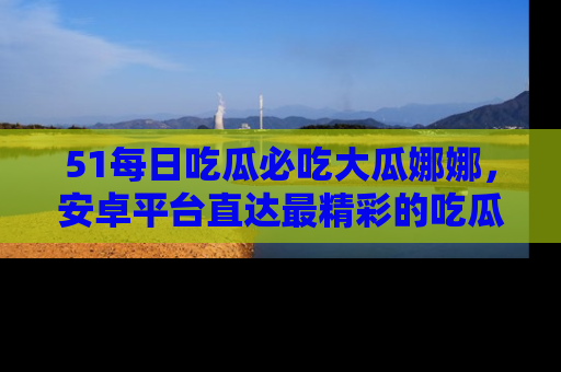 51每日吃瓜必吃大瓜娜娜，安卓平台直达最精彩的吃瓜内容。