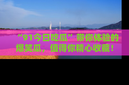 “91今日吃瓜”带你体验的爆笑瓜,值得你精心收藏!