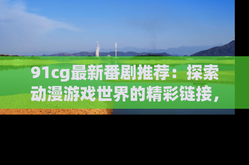91cg最新番剧推荐：探索动漫游戏世界的精彩链接，尽在此处！