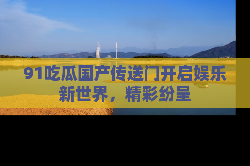 91吃瓜国产传送门开启娱乐新世界，精彩纷呈