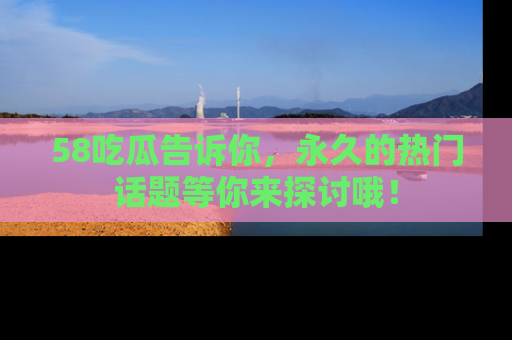 58吃瓜告诉你,永久的热门话题等你来探讨哦!