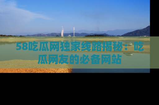 58吃瓜网独家线路揭秘:吃瓜网友的必备网站
