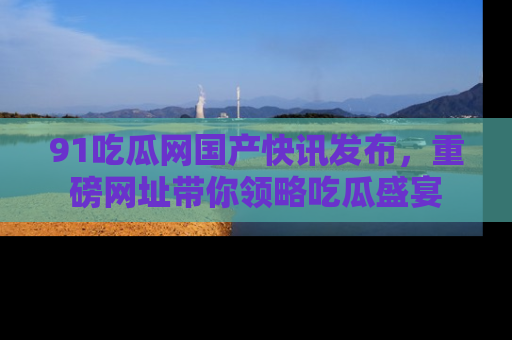 91吃瓜网国产快讯发布，重磅网址带你领略吃瓜盛宴
