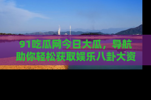 91吃瓜网今日大瓜，导航助你轻松获取娱乐八卦大资讯