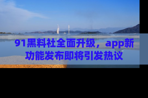 91黑料社全面升级，app新功能发布即将引发热议