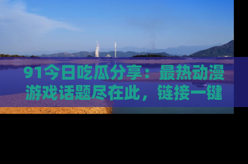 91今日吃瓜分享：最热动漫游戏话题尽在此，链接一键畅游！