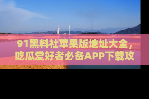 91黑料社苹果版地址大全，吃瓜爱好者必备APP下载攻略