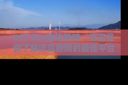 655.fun地址揭晓:这里是你了解吃瓜新闻的最佳平台,快来探索吧!