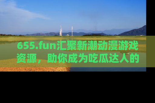 655.fun汇聚新潮动漫游戏资源，助你成为吃瓜达人的必备平台！