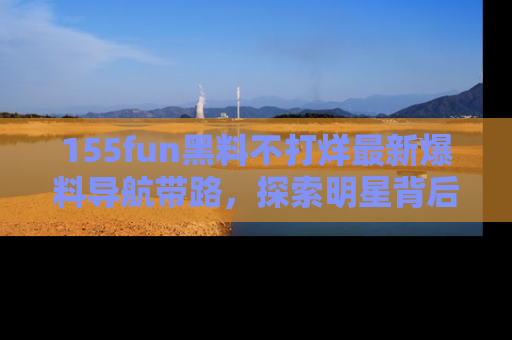 155fun黑料不打烊最新爆料导航带路，探索明星背后的秘密