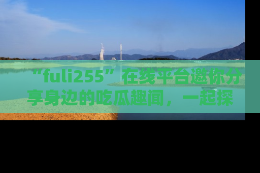 “fuli255”在线平台邀你分享身边的吃瓜趣闻，一起探索生活的小秘密！