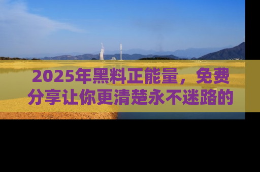 2025年黑料正能量，免费分享让你更清楚永不迷路的真相！