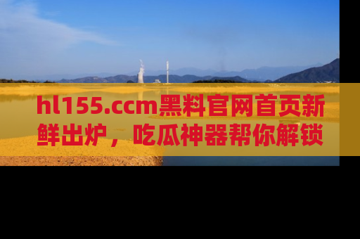 hl155.ccm黑料官网首页新鲜出炉，吃瓜神器帮你解锁那些鲜为人知的内幕！
