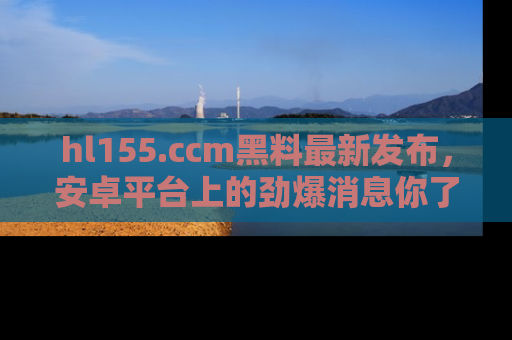hl155.ccm黑料最新发布，安卓平台上的劲爆消息你了解了吗？