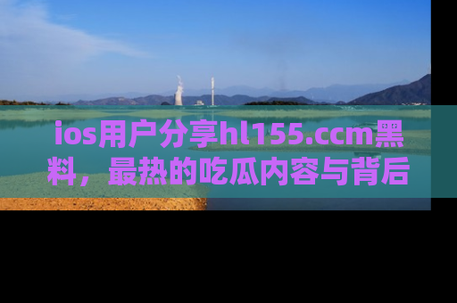 ios用户分享hl155.ccm黑料，最热的吃瓜内容与背后的真实事件！