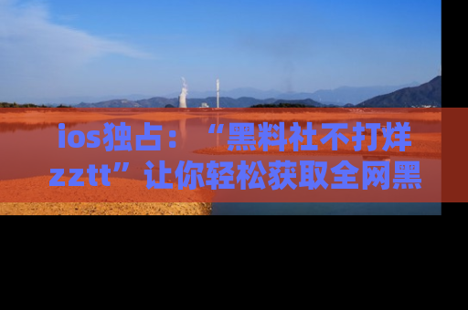 ios独占：“黑料社不打烊zztt”让你轻松获取全网黑料信息，不容错过！