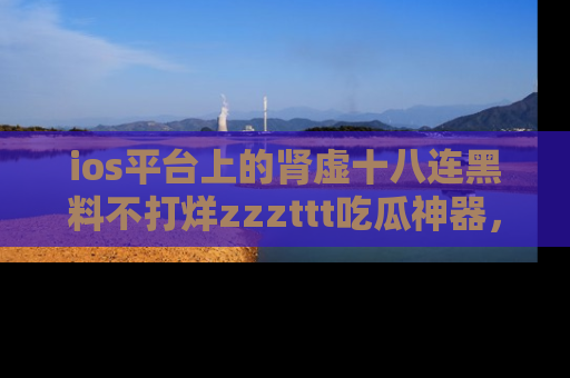 ios平台上的肾虚十八连黑料不打烊zzzttt吃瓜神器，你绝对不能错过