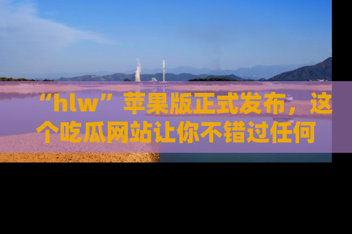 “hlw”苹果版正式发布，这个吃瓜网站让你不错过任何热议话题！