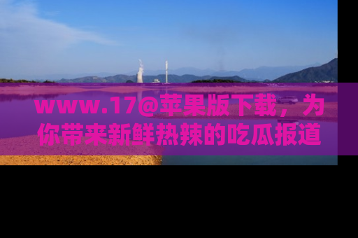 www.17@苹果版下载，为你带来新鲜热辣的吃瓜报道，尽情享受！