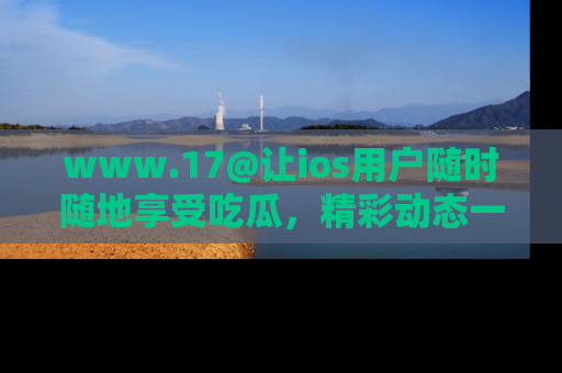 www.17@让ios用户随时随地享受吃瓜，精彩动态一手掌握