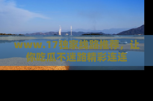 www.17独家线路推荐，让你吃瓜不迷路精彩连连