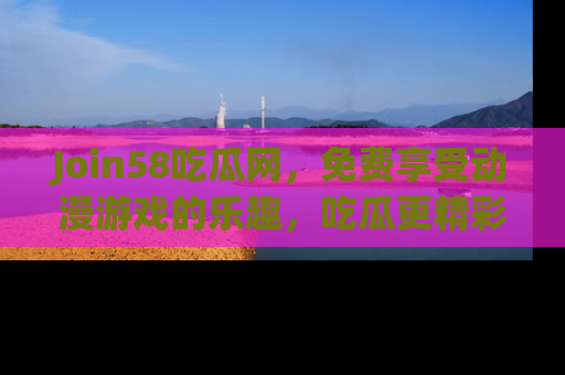 Join58吃瓜网，免费享受动漫游戏的乐趣，吃瓜更精彩！