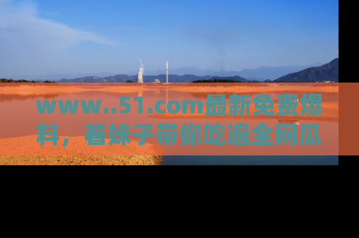 www..51.com最新免费爆料，看妹子带你吃遍全网瓜！
