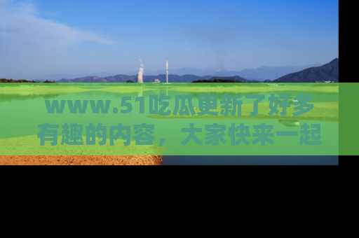 www.51吃瓜更新了好多有趣的内容，大家快来一起享受这波吃瓜热潮吧！