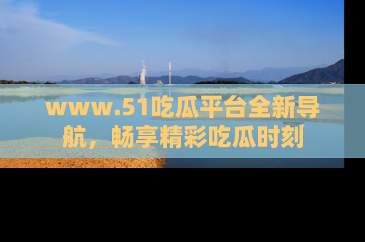 www.51吃瓜平台全新导航，畅享精彩吃瓜时刻