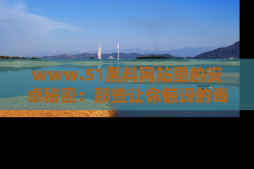 www.51黑料网站里的安卓秘密：那些让你惊讶的奇闻轶事盘点