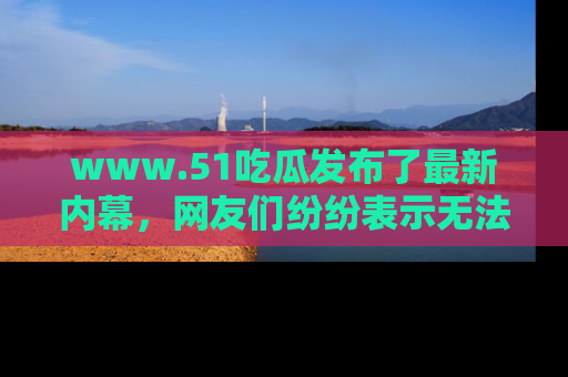 www.51吃瓜发布了最新内幕，网友们纷纷表示无法接受！