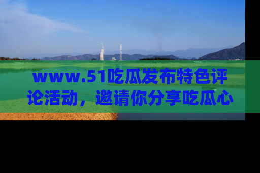 www.51吃瓜发布特色评论活动，邀请你分享吃瓜心得与看法！