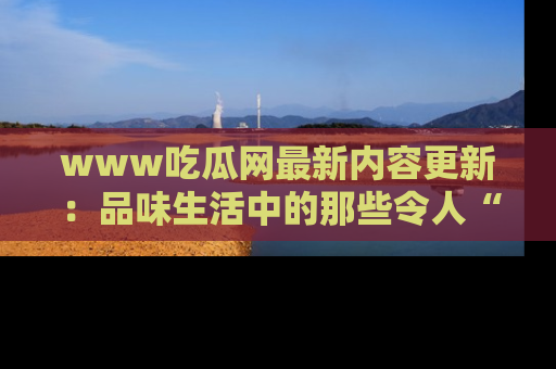 www吃瓜网最新内容更新：品味生活中的那些令人“吃瓜”的故事