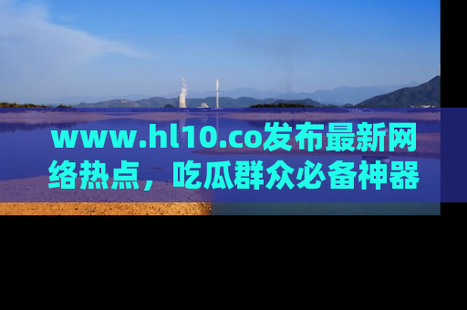 www.hl10.co发布最新网络热点，吃瓜群众必备神器