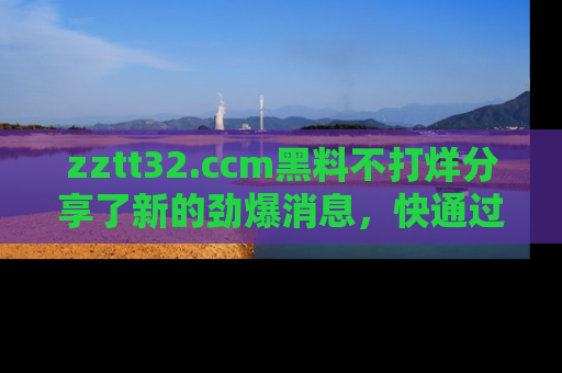zztt32.ccm黑料不打烊分享了新的劲爆消息，快通过链接来围观吧！