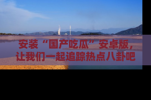 安装“国产吃瓜”安卓版，让我们一起追踪热点八卦吧～