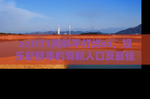 zztt11黑料不打烊so，娱乐新鲜事的导航入口及最佳浏览线路推荐