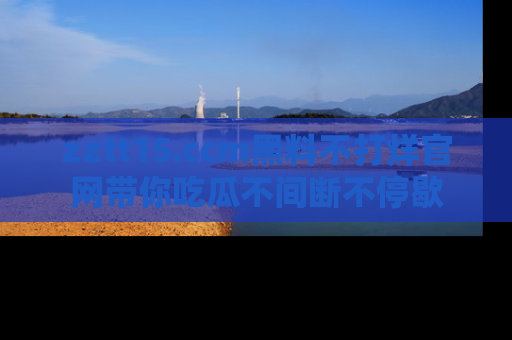 zztt15.ccm黑料不打烊官网带你吃瓜不间断不停歇